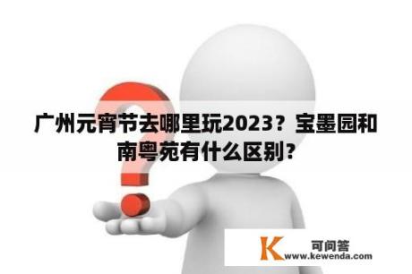 广州元宵节去哪里玩2023？宝墨园和南粤苑有什么区别？