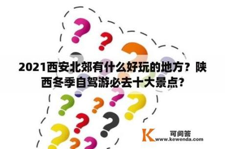 2021西安北郊有什么好玩的地方？陕西冬季自驾游必去十大景点？