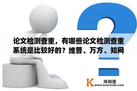 论文检测查重，有哪些论文检测查重系统是比较好的？维普、万方、知网哪个论文查重软件好用精确？