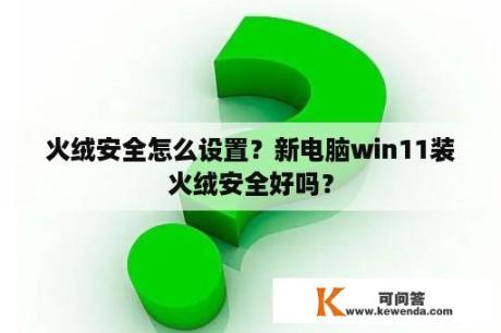 火绒安全怎么设置？新电脑win11装火绒安全好吗？