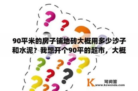 90平米的房子铺地砖大概用多少沙子和水泥？我想开个90平的超市，大概需要多少资金呢？