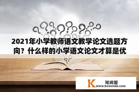 2021年小学教师语文教学论文选题方向？什么样的小学语文论文才算是优秀的？