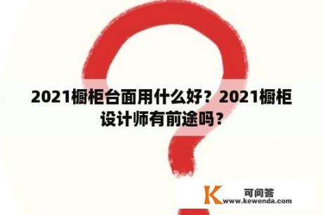 2021橱柜台面用什么好？2021橱柜设计师有前途吗？