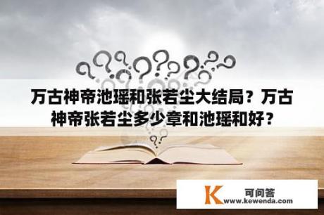 万古神帝池瑶和张若尘大结局？万古神帝张若尘多少章和池瑶和好？