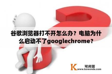 谷歌浏览器打不开怎么办？电脑为什么启动不了googlechrome？