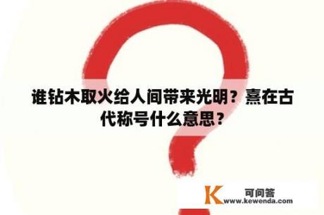 谁钻木取火给人间带来光明？熹在古代称号什么意思？