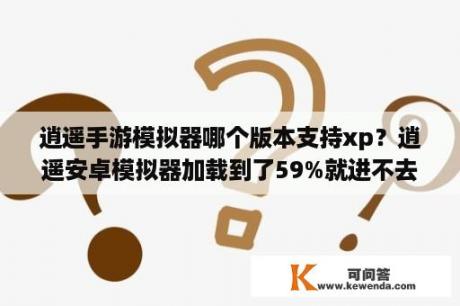 逍遥手游模拟器哪个版本支持xp？逍遥安卓模拟器加载到了59%就进不去了怎么办？