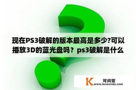 现在PS3破解的版本最高是多少?可以播放3D的蓝光盘吗？ps3破解是什么意思？