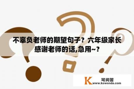 不辜负老师的期望句子？六年级家长感谢老师的话,急用~？