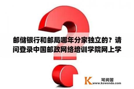 邮储银行和邮局哪年分家独立的？请问登录中国邮政网络培训学院网上学习,怎样报邮政营业人员培训班,还有该培训班的通行证号码是什么？