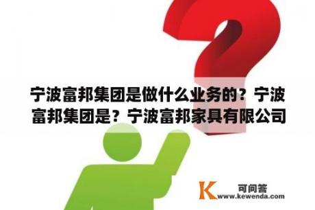 宁波富邦集团是做什么业务的？宁波富邦集团是？宁波富邦家具有限公司