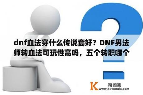 dnf血法穿什么传说套好？DNF男法师转血法可玩性高吗，五个转职哪个更好啊，打算一直陪朋友玩下去的？