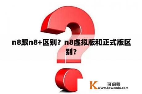 n8跟n8+区别？n8虚拟版和正式版区别？