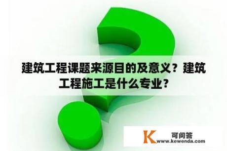 建筑工程课题来源目的及意义？建筑工程施工是什么专业？