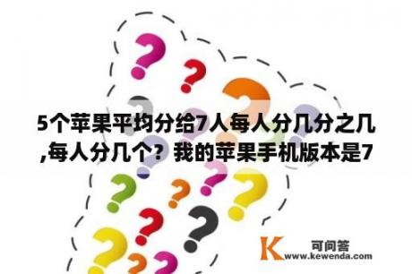 5个苹果平均分给7人每人分几分之几,每人分几个？我的苹果手机版本是7.0.4(11B554a)是什么意思？谁懂的帮我详细解释一下！谢谢了？