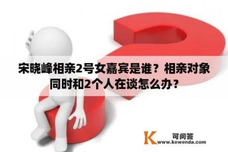 宋晓峰相亲2号女嘉宾是谁？相亲对象同时和2个人在谈怎么办？