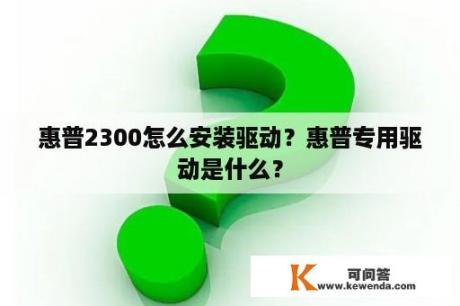 惠普2300怎么安装驱动？惠普专用驱动是什么？