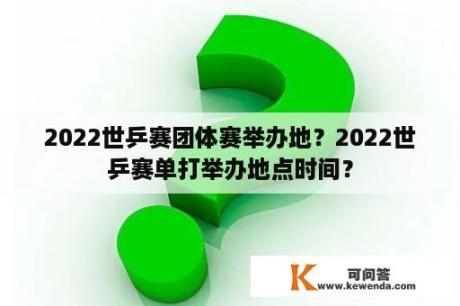 2022世乒赛团体赛举办地？2022世乒赛单打举办地点时间？