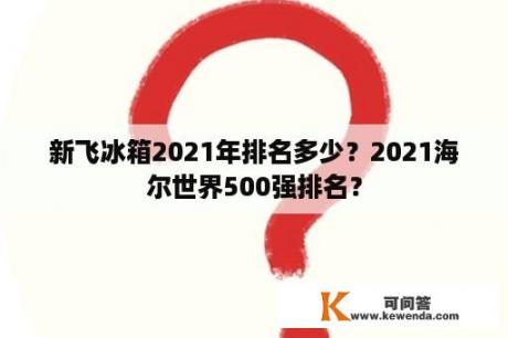 新飞冰箱2021年排名多少？2021海尔世界500强排名？