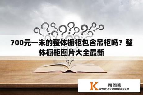 700元一米的整体橱柜包含吊柜吗？整体橱柜图片大全最新