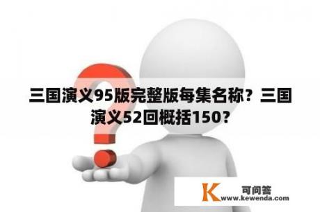 三国演义95版完整版每集名称？三国演义52回概括150？