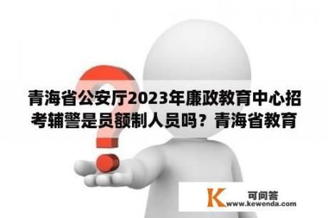 青海省公安厅2023年廉政教育中心招考辅警是员额制人员吗？青海省教育考试网