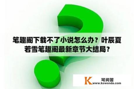 笔趣阁下载不了小说怎么办？叶辰夏若雪笔趣阁最新章节大结局？