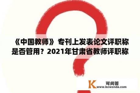 《中国教师》 专刊上发表论文评职称是否管用？2021年甘肃省教师评职称论文发表要求？