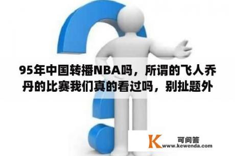 95年中国转播NBA吗，所谓的飞人乔丹的比赛我们真的看过吗，别扯题外话，95-96赛季的NBA中国电视转播了没有？NBA98-99赛季有多少场比赛？