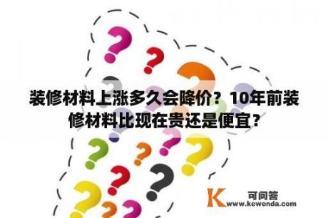 装修材料上涨多久会降价？10年前装修材料比现在贵还是便宜？