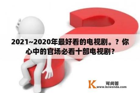 2021~2020年最好看的电视剧。？你心中的官场必看十部电视剧？