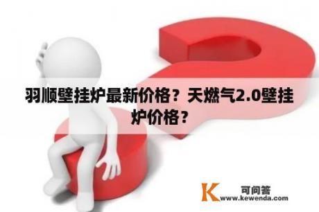 羽顺壁挂炉最新价格？天燃气2.0壁挂炉价格？