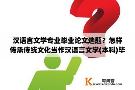 汉语言文学专业毕业论文选题？怎样传承传统文化当作汉语言文学(本科)毕业论文行吗？