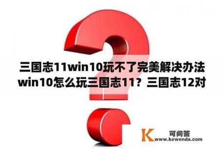 三国志11win10玩不了完美解决办法win10怎么玩三国志11？三国志12对电脑配置要求高吗？