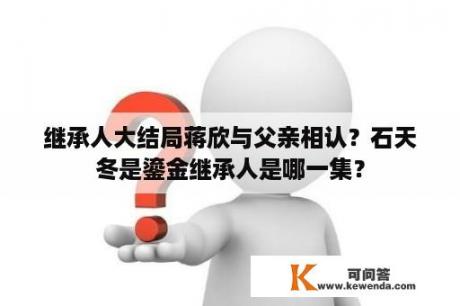 继承人大结局蒋欣与父亲相认？石天冬是鎏金继承人是哪一集？