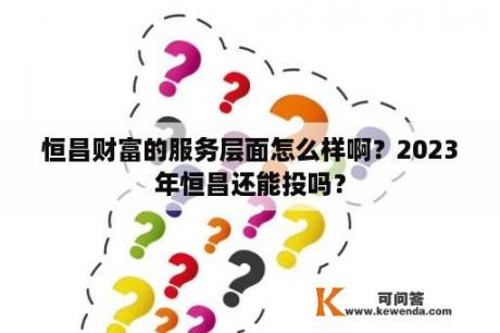 恒昌财富的服务层面怎么样啊？2023年恒昌还能投吗？