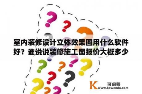 室内装修设计立体效果图用什么软件好？谁说说装修施工图报价大概多少钱？