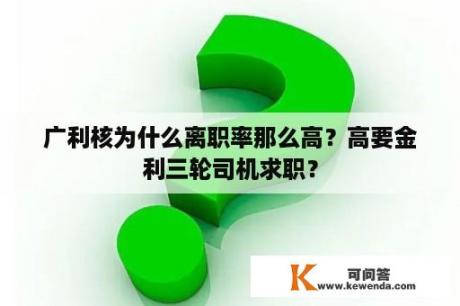 广利核为什么离职率那么高？高要金利三轮司机求职？