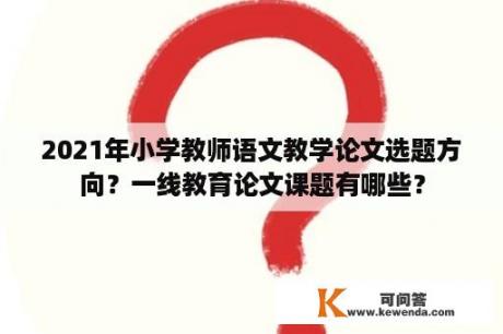 2021年小学教师语文教学论文选题方向？一线教育论文课题有哪些？