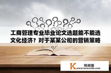 工商管理专业毕业论文选题能不能选文化经济？对于某某公司的营销策略研究选题理由该怎么去写？