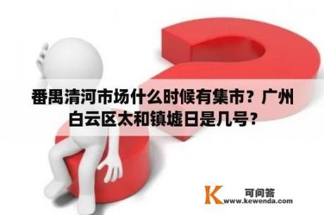 番禺清河市场什么时候有集市？广州白云区太和镇墟日是几号？