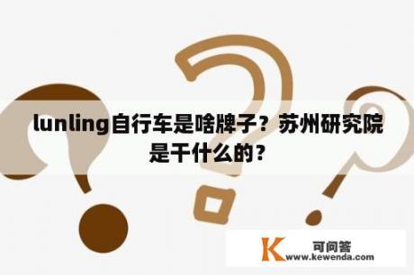 lunling自行车是啥牌子？苏州研究院是干什么的？