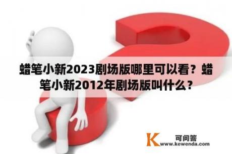 蜡笔小新2023剧场版哪里可以看？蜡笔小新2012年剧场版叫什么？