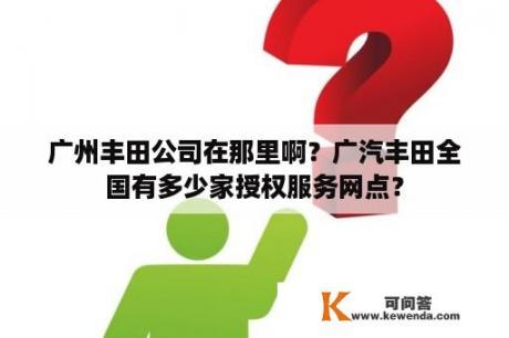 广州丰田公司在那里啊？广汽丰田全国有多少家授权服务网点？