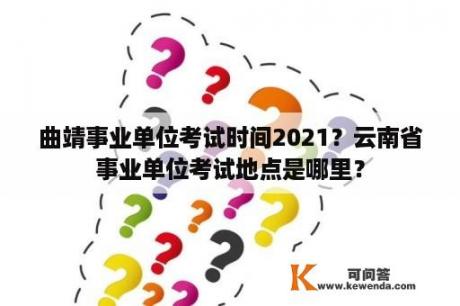 曲靖事业单位考试时间2021？云南省事业单位考试地点是哪里？