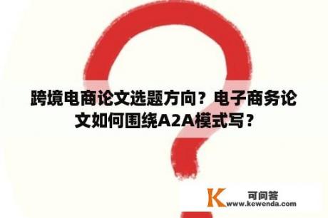 跨境电商论文选题方向？电子商务论文如何围绕A2A模式写？