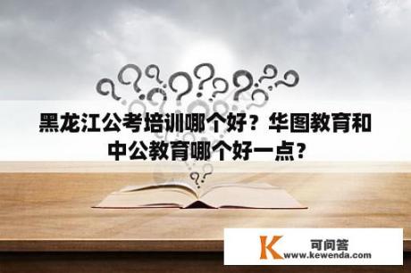 黑龙江公考培训哪个好？华图教育和中公教育哪个好一点？