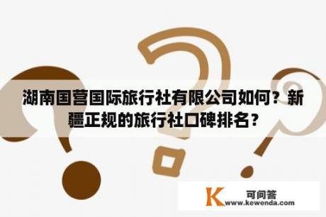 湖南国营国际旅行社有限公司如何？新疆正规的旅行社口碑排名？