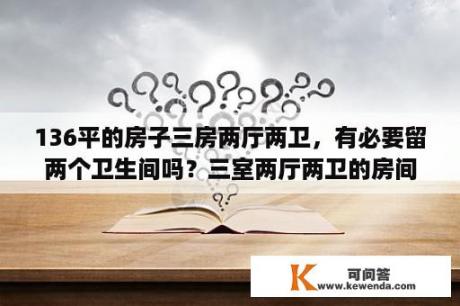 136平的房子三房两厅两卫，有必要留两个卫生间吗？三室两厅两卫的房间，两个卫生间有必要吗？