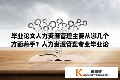 毕业论文人力资源管理主要从哪几个方面着手？人力资源管理专业毕业论文